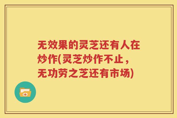 无效果的灵芝还有人在炒作(灵芝炒作不止，无功劳之芝还有市场)