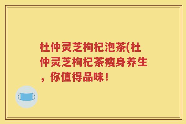杜仲灵芝枸杞泡茶(杜仲灵芝枸杞茶瘦身养生，你值得品味！