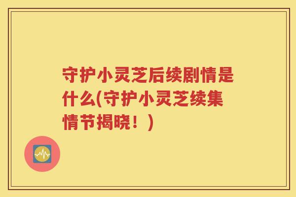 守护小灵芝后续剧情是什么(守护小灵芝续集情节揭晓！)