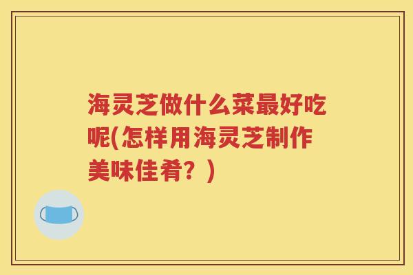 海灵芝做什么菜最好吃呢(怎样用海灵芝制作美味佳肴？)