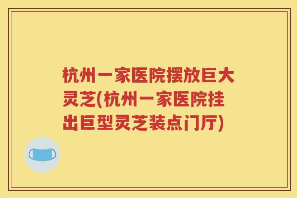 杭州一家医院摆放巨大灵芝(杭州一家医院挂出巨型灵芝装点门厅)