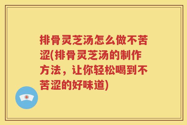 排骨灵芝汤怎么做不苦涩(排骨灵芝汤的制作方法，让你轻松喝到不苦涩的好味道)