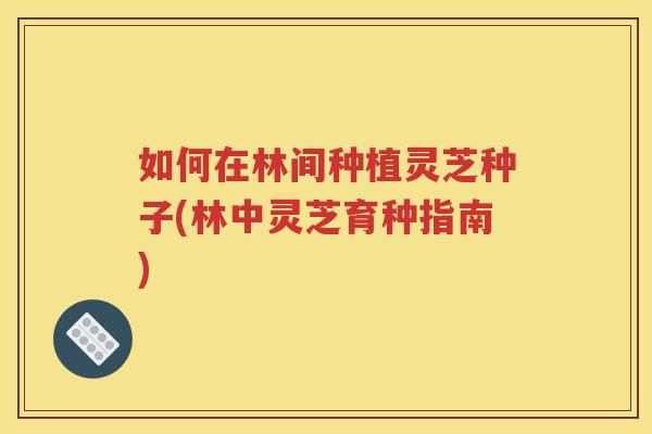 如何在林间种植灵芝种子(林中灵芝育种指南)