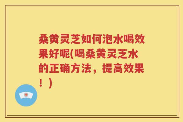 桑黄灵芝如何泡水喝效果好呢(喝桑黄灵芝水的正确方法，提高效果！)