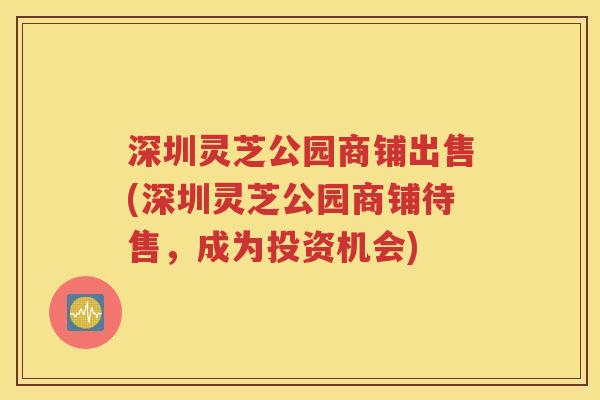 深圳灵芝公园商铺出售(深圳灵芝公园商铺待售，成为投资机会)