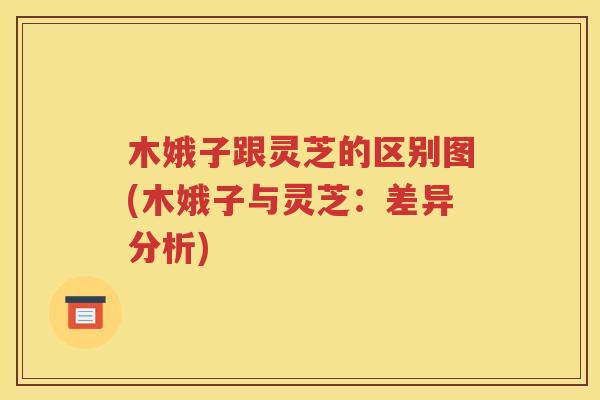 木娥子跟灵芝的区别图(木娥子与灵芝：差异分析)