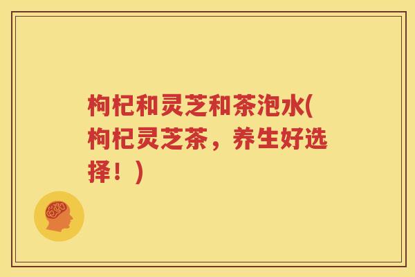 枸杞和灵芝和茶泡水(枸杞灵芝茶，养生好选择！)