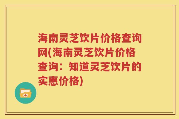 海南灵芝饮片价格查询网(海南灵芝饮片价格查询：知道灵芝饮片的实惠价格)