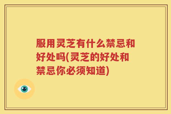 服用灵芝有什么禁忌和好处吗(灵芝的好处和禁忌你必须知道)
