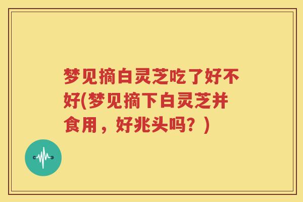 梦见摘白灵芝吃了好不好(梦见摘下白灵芝并食用，好兆头吗？)