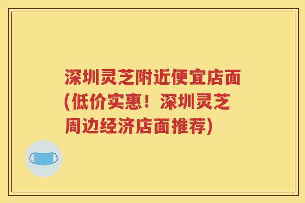 深圳灵芝附近便宜店面(低价实惠！深圳灵芝周边经济店面推荐)