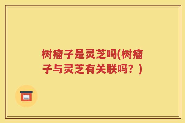 树瘤子是灵芝吗(树瘤子与灵芝有关联吗？)