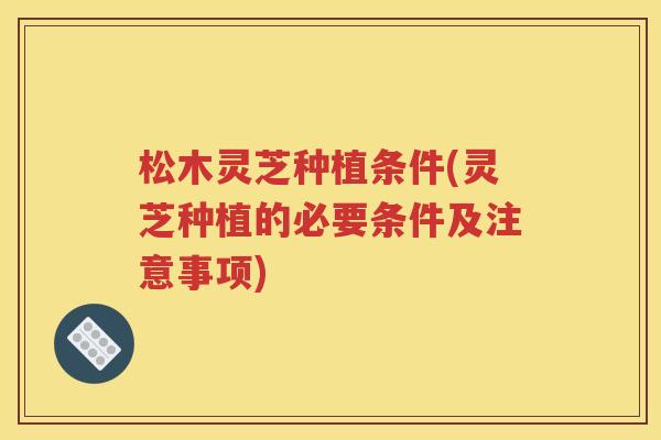 松木灵芝种植条件(灵芝种植的必要条件及注意事项)