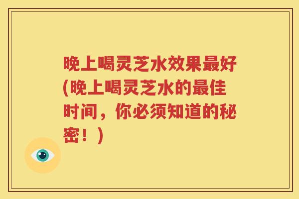 晚上喝灵芝水效果最好(晚上喝灵芝水的最佳时间，你必须知道的秘密！)