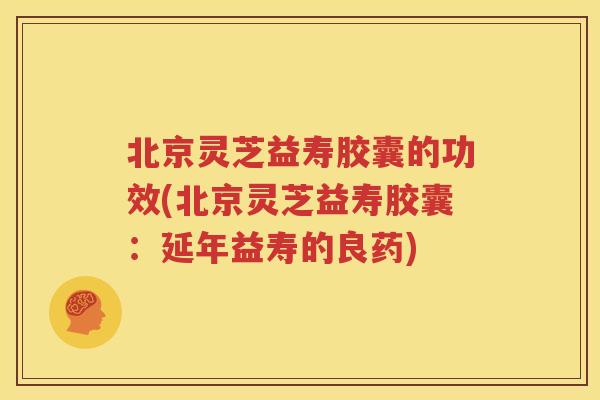 北京灵芝益寿胶囊的功效(北京灵芝益寿胶囊：延年益寿的良药)