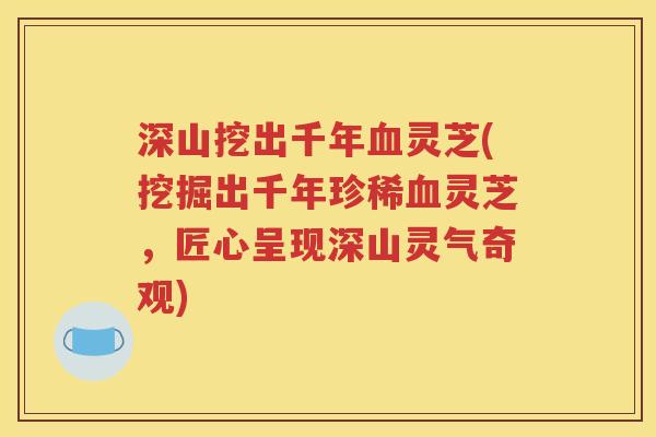 深山挖出千年血灵芝(挖掘出千年珍稀血灵芝，匠心呈现深山灵气奇观)