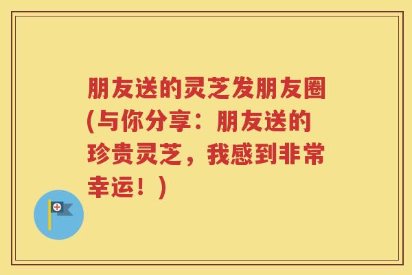 朋友送的灵芝发朋友圈(与你分享：朋友送的珍贵灵芝，我感到非常幸运！)