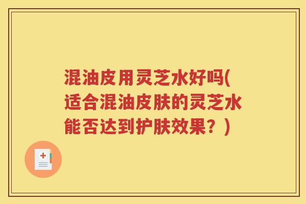 混油皮用灵芝水好吗(适合混油皮肤的灵芝水能否达到护肤效果？)