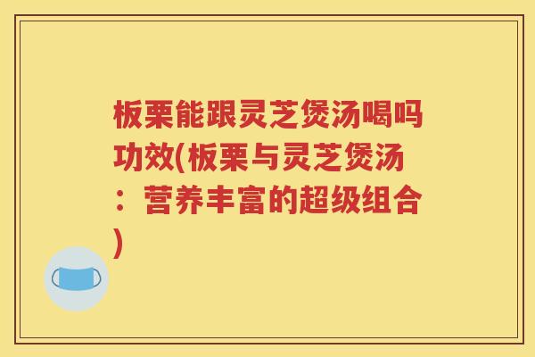 板栗能跟灵芝煲汤喝吗功效(板栗与灵芝煲汤：营养丰富的超级组合)