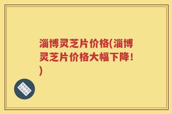 淄博灵芝片价格(淄博灵芝片价格大幅下降！)