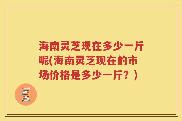 海南灵芝现在多少一斤呢(海南灵芝现在的市场价格是多少一斤？)