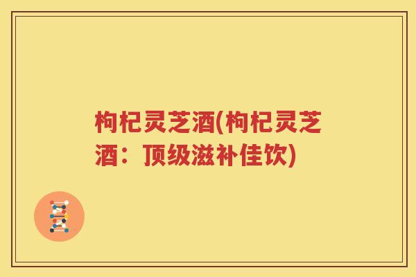 枸杞灵芝酒(枸杞灵芝酒：顶级滋补佳饮)