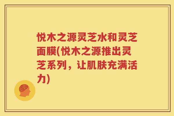 悦木之源灵芝水和灵芝面膜(悦木之源推出灵芝系列，让肌肤充满活力)