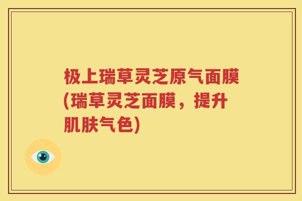 极上瑞草灵芝原气面膜(瑞草灵芝面膜，提升肌肤气色)