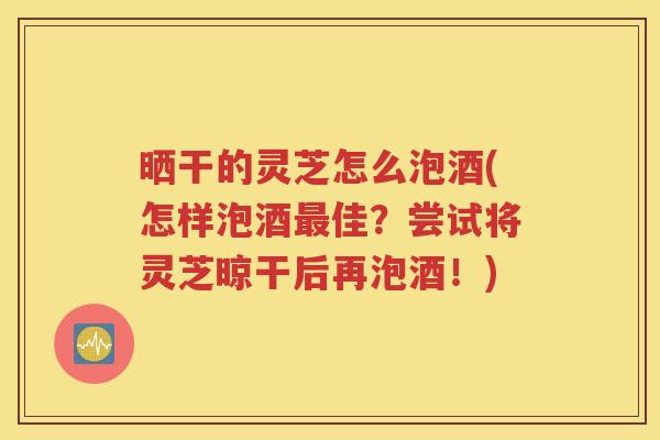 晒干的灵芝怎么泡酒(怎样泡酒最佳？尝试将灵芝晾干后再泡酒！)