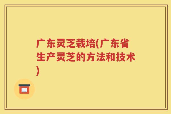 广东灵芝栽培(广东省生产灵芝的方法和技术)