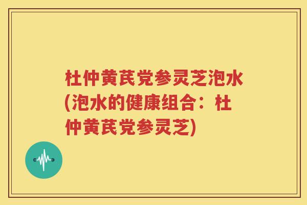 杜仲黄芪党参灵芝泡水(泡水的健康组合：杜仲黄芪党参灵芝)