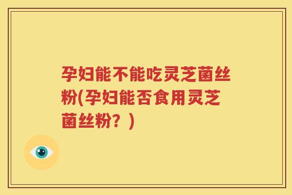 孕妇能不能吃灵芝菌丝粉(孕妇能否食用灵芝菌丝粉？)
