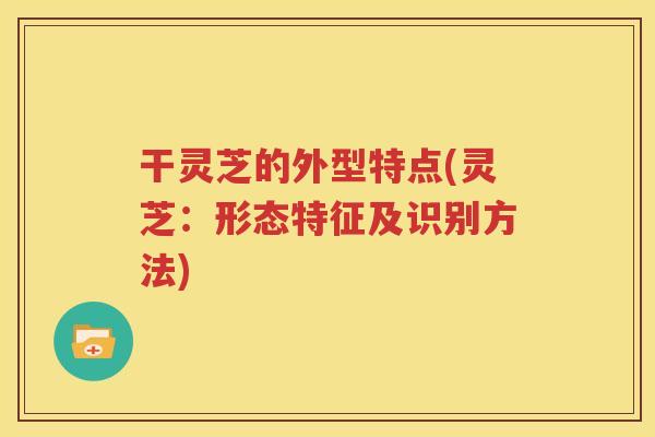 干灵芝的外型特点(灵芝：形态特征及识别方法)