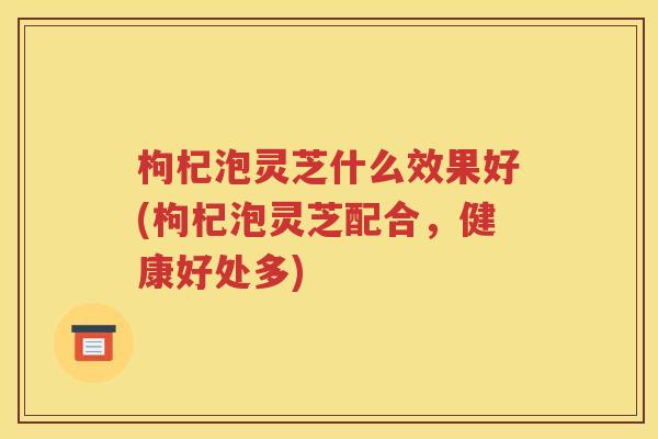 枸杞泡灵芝什么效果好(枸杞泡灵芝配合，健康好处多)