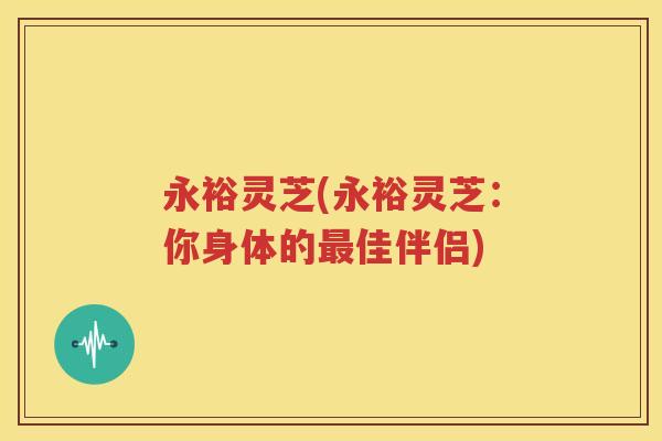 永裕灵芝(永裕灵芝：你身体的最佳伴侣)