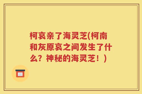 柯哀亲了海灵芝(柯南和灰原哀之间发生了什么？神秘的海灵芝！)