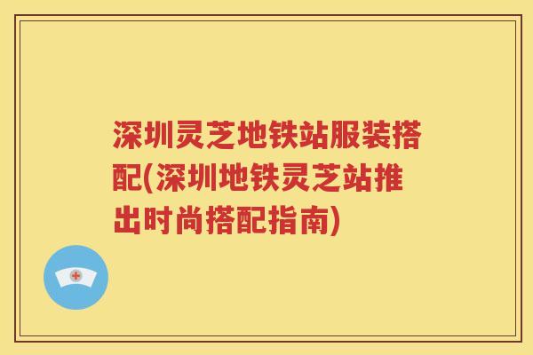 深圳灵芝地铁站服装搭配(深圳地铁灵芝站推出时尚搭配指南)