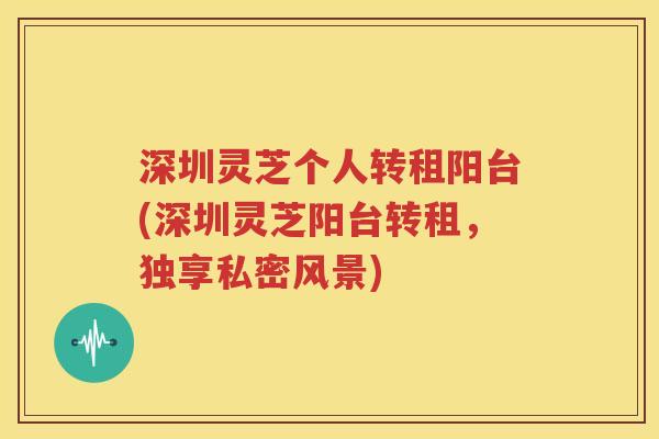 深圳灵芝个人转租阳台(深圳灵芝阳台转租，独享私密风景)