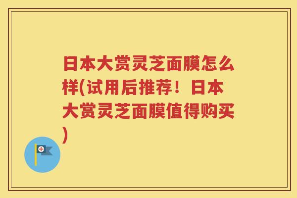 日本大赏灵芝面膜怎么样(试用后推荐！日本大赏灵芝面膜值得购买)