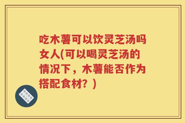 吃木薯可以饮灵芝汤吗女人(可以喝灵芝汤的情况下，木薯能否作为搭配食材？)