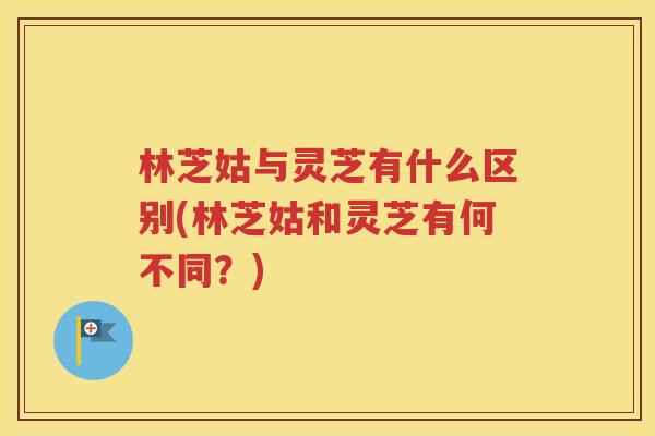 林芝姑与灵芝有什么区别(林芝姑和灵芝有何不同？)