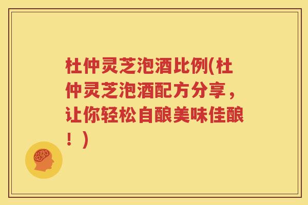杜仲灵芝泡酒比例(杜仲灵芝泡酒配方分享，让你轻松自酿美味佳酿！)