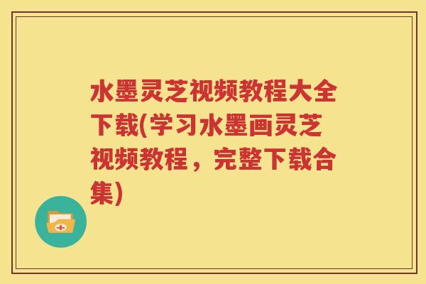 水墨灵芝视频教程大全下载(学习水墨画灵芝视频教程，完整下载合集)