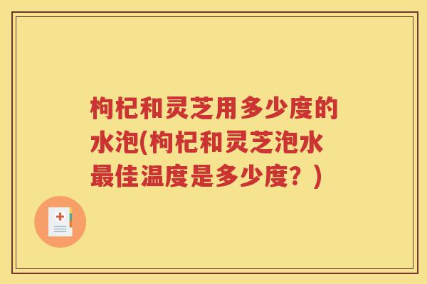 枸杞和灵芝用多少度的水泡(枸杞和灵芝泡水最佳温度是多少度？)