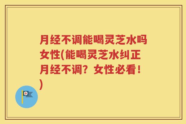 月经不调能喝灵芝水吗女性(能喝灵芝水纠正月经不调？女性必看！)