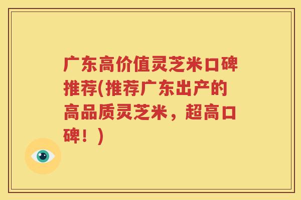 广东高价值灵芝米口碑推荐(推荐广东出产的高品质灵芝米，超高口碑！)