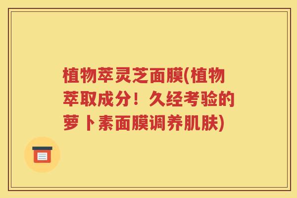 植物萃灵芝面膜(植物萃取成分！久经考验的萝卜素面膜调养肌肤)