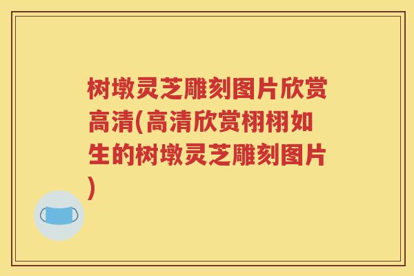 树墩灵芝雕刻图片欣赏高清(高清欣赏栩栩如生的树墩灵芝雕刻图片)