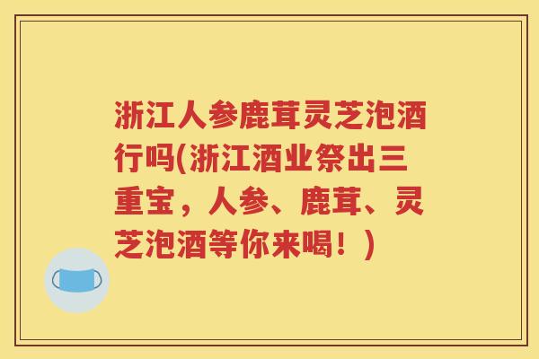 浙江人参鹿茸灵芝泡酒行吗(浙江酒业祭出三重宝，人参、鹿茸、灵芝泡酒等你来喝！)