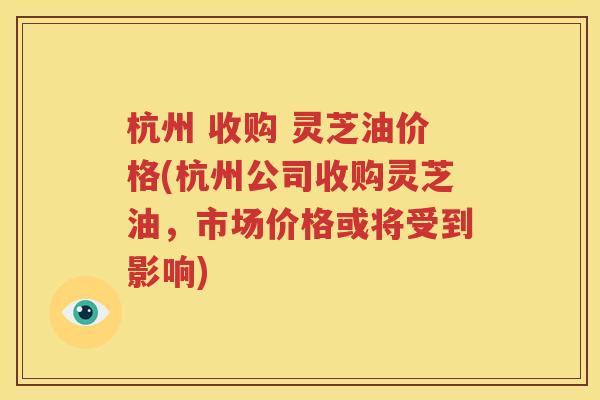 杭州 收购 灵芝油价格(杭州公司收购灵芝油，市场价格或将受到影响)